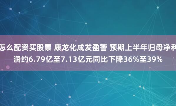 怎么配资买股票 康龙化成发盈警 预期上半年归母净利润约6.79亿至7.13亿元同比下降36%至39%
