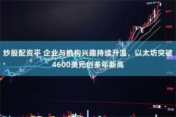 炒股配资平 企业与机构兴趣持续升温，以太坊突破4600美元创多年新高