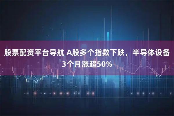 股票配资平台导航 A股多个指数下跌，半导体设备3个月涨超50%