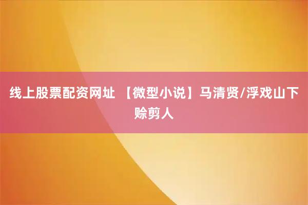 线上股票配资网址 【微型小说】马清贤/浮戏山下赊剪人