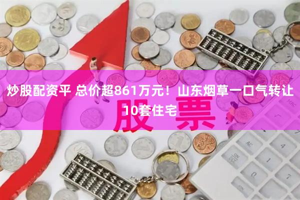 炒股配资平 总价超861万元！山东烟草一口气转让10套住宅