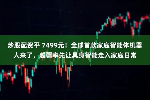 炒股配资平 7499元！全球首款家庭智能体机器人来了，越疆率先让具身智能走入家庭日常