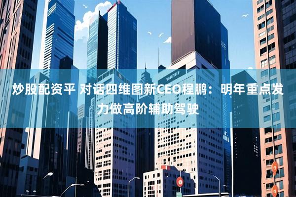 炒股配资平 对话四维图新CEO程鹏：明年重点发力做高阶辅助驾驶