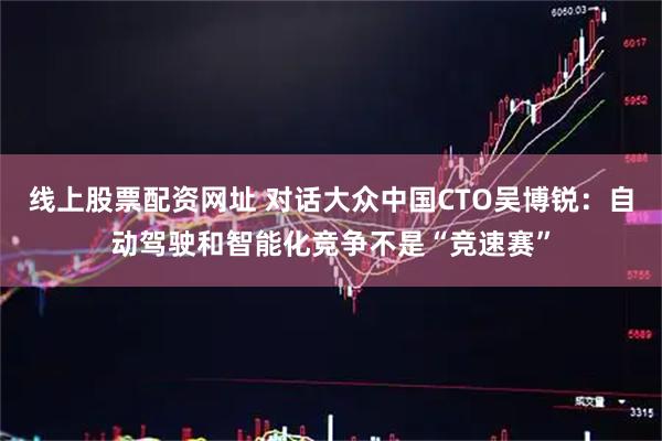 线上股票配资网址 对话大众中国CTO吴博锐：自动驾驶和智能化竞争不是“竞速赛”