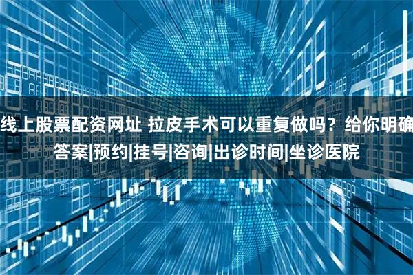 线上股票配资网址 拉皮手术可以重复做吗？给你明确答案|预约|挂号|咨询|出诊时间|坐诊医院