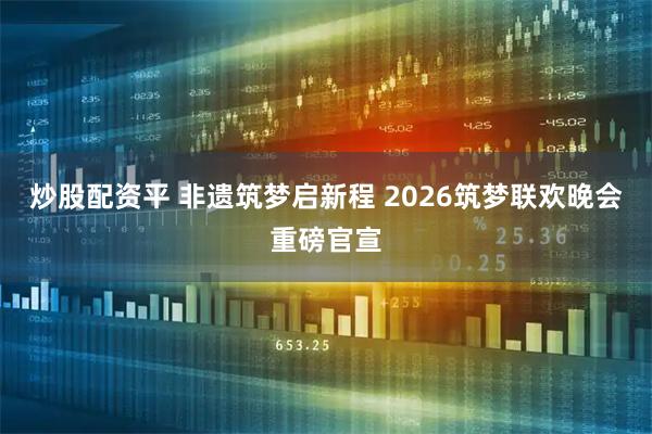 炒股配资平 非遗筑梦启新程 2026筑梦联欢晚会重磅官宣