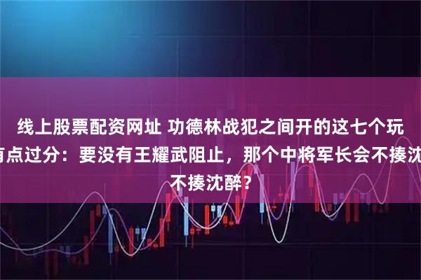 线上股票配资网址 功德林战犯之间开的这七个玩笑有点过分：要没有王耀武阻止，那个中将军长会不揍沈醉？
