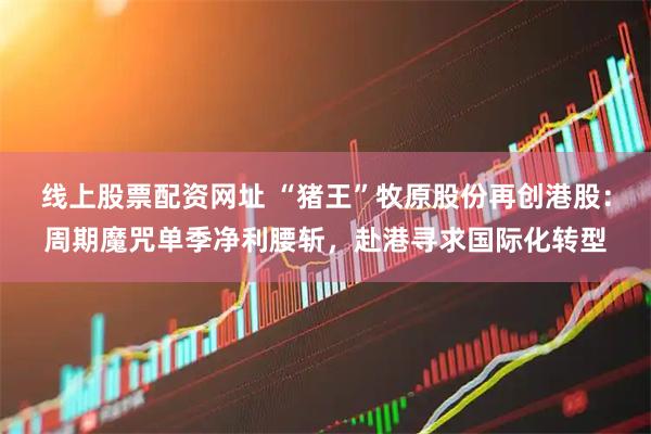 线上股票配资网址 “猪王”牧原股份再创港股：周期魔咒单季净利腰斩，赴港寻求国际化转型