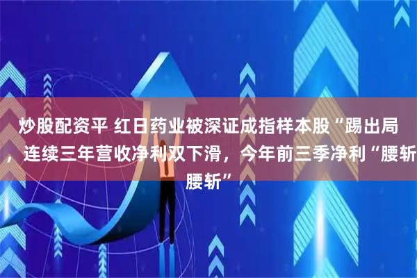 炒股配资平 红日药业被深证成指样本股“踢出局”，连续三年营收净利双下滑，今年前三季净利“腰斩”