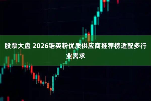 股票大盘 2026锆英粉优质供应商推荐榜适配多行业需求
