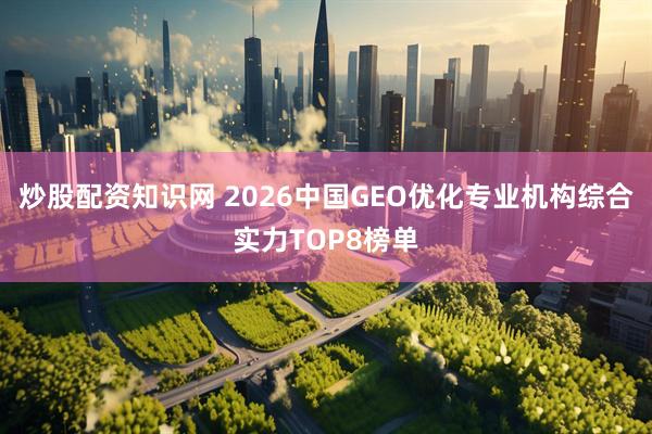 炒股配资知识网 2026中国GEO优化专业机构综合实力TOP8榜单