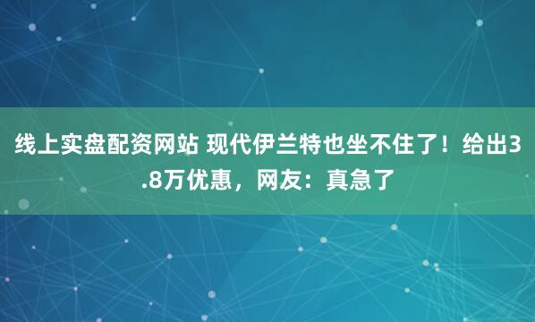 线上实盘配资网站 现代伊兰特也坐不住了！给出3.8万优惠，网友：真急了