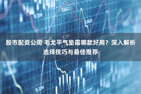 股市配资公司 毛戈平气垫霜哪款好用？深入解析选择技巧与最佳推荐