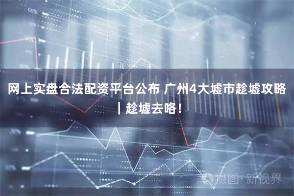 网上实盘合法配资平台公布 广州4大墟市趁墟攻略|趁墟去咯!