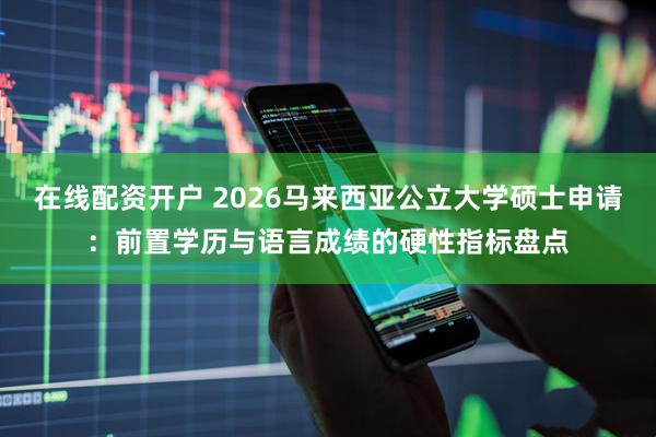 在线配资开户 2026马来西亚公立大学硕士申请：前置学历与语言成绩的硬性指标盘点