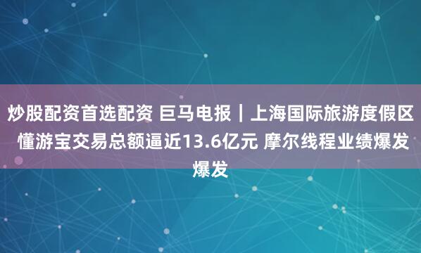 炒股配资首选配资 巨马电报｜上海国际旅游度假区 懂游宝交易总额逼近13.6亿元 摩尔线程业绩爆发