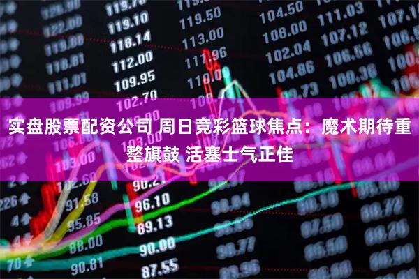 实盘股票配资公司 周日竞彩篮球焦点：魔术期待重整旗鼓 活塞士气正佳