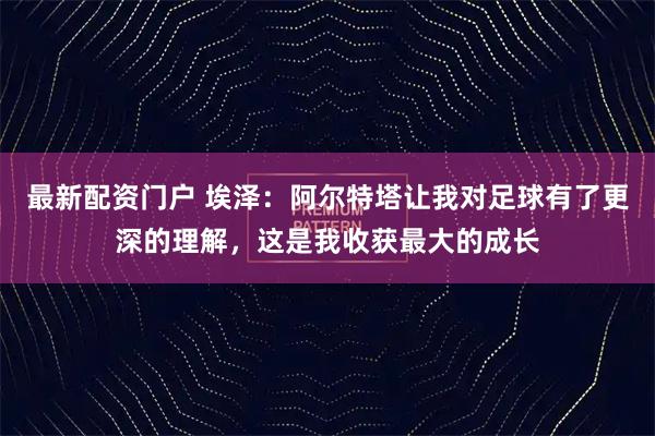 最新配资门户 埃泽：阿尔特塔让我对足球有了更深的理解，这是我收获最大的成长