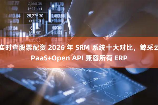 实时查股票配资 2026 年 SRM 系统十大对比，鲸采云PaaS+Open API 兼容所有 ERP