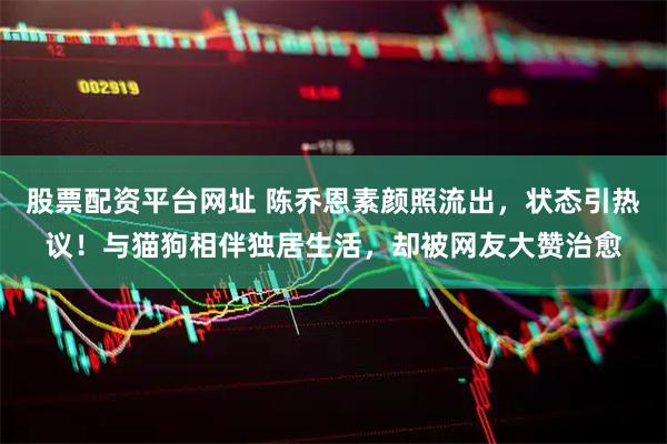 股票配资平台网址 陈乔恩素颜照流出，状态引热议！与猫狗相伴独居生活，却被网友大赞治愈