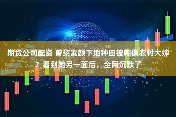 期货公司配资 曾黎素颜下地种田被嘲像农村大婶？看到她另一面后，全网沉默了