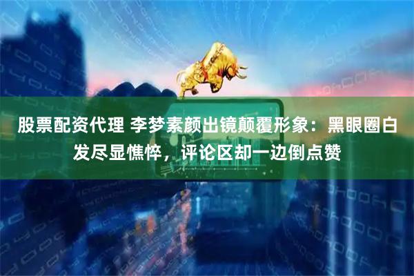 股票配资代理 李梦素颜出镜颠覆形象：黑眼圈白发尽显憔悴，评论区却一边倒点赞