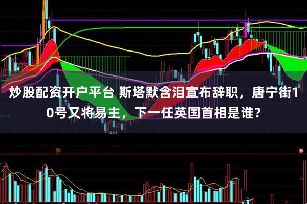炒股配资开户平台 斯塔默含泪宣布辞职，唐宁街10号又将易主，下一任英国首相是谁？