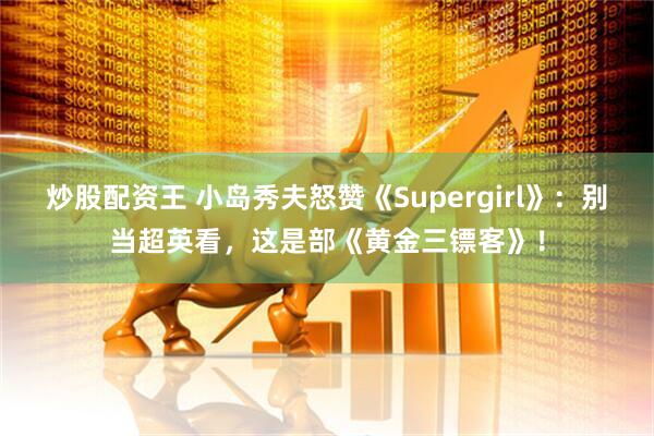 炒股配资王 小岛秀夫怒赞《Supergirl》：别当超英看，这是部《黄金三镖客》！
