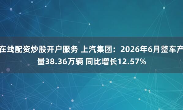 在线配资炒股开户服务 上汽集团:2026年6月整车产量38.36万辆 同比增长12.57%
