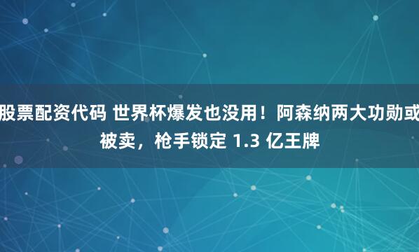 股票配资代码 世界杯爆发也没用！阿森纳两大功勋或被卖，枪手锁定 1.3 亿王牌
