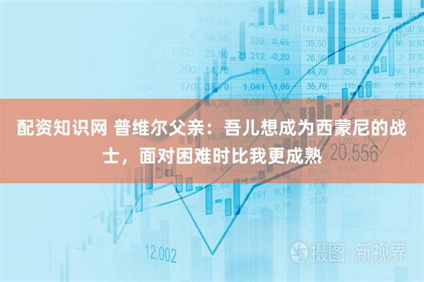 配资知识网 普维尔父亲：吾儿想成为西蒙尼的战士，面对困难时比我更成熟