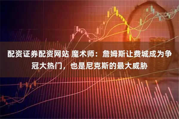 配资证券配资网站 魔术师：詹姆斯让费城成为争冠大热门，也是尼克斯的最大威胁