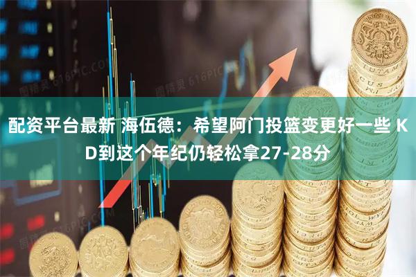 配资平台最新 海伍德：希望阿门投篮变更好一些 KD到这个年纪仍轻松拿27-28分