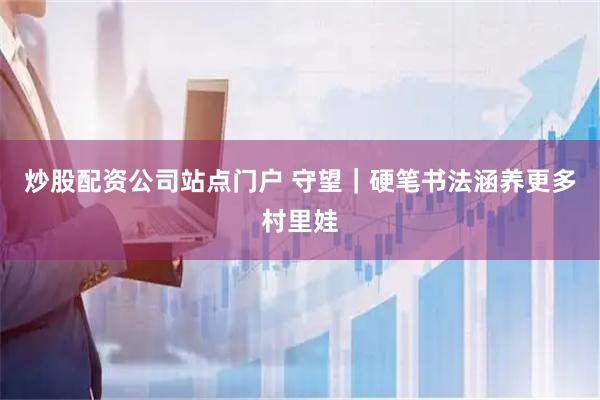 炒股配资公司站点门户 守望｜硬笔书法涵养更多村里娃