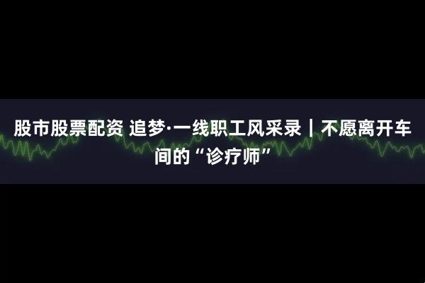 股市股票配资 追梦·一线职工风采录｜不愿离开车间的“诊疗师”