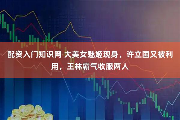 配资入门知识网 大美女魅姬现身，许立国又被利用，王林霸气收服两人