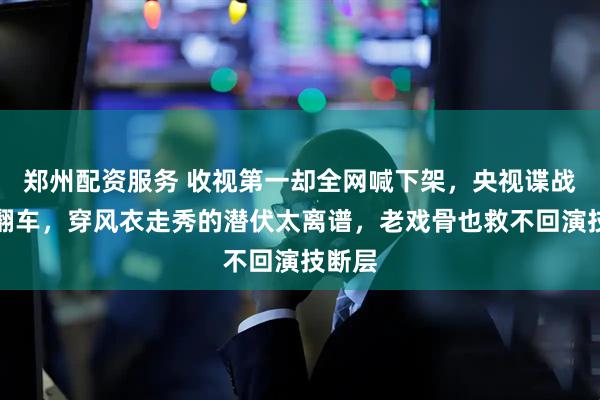 郑州配资服务 收视第一却全网喊下架，央视谍战大剧翻车，穿风衣走秀的潜伏太离谱，老戏骨也救不回演技断层
