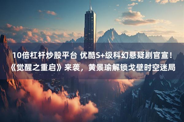 10倍杠杆炒股平台 优酷S+级科幻悬疑剧官宣！《觉醒之重启》来袭，黄景瑜解锁戈壁时空迷局