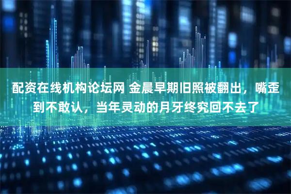 配资在线机构论坛网 金晨早期旧照被翻出，嘴歪到不敢认，当年灵动的月牙终究回不去了