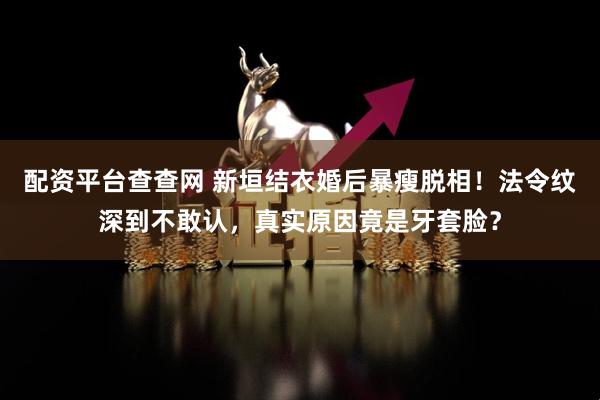 配资平台查查网 新垣结衣婚后暴瘦脱相！法令纹深到不敢认，真实原因竟是牙套脸？